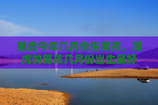 属虎今年几月份生男孩，属虎的男孩几月份出生最好
