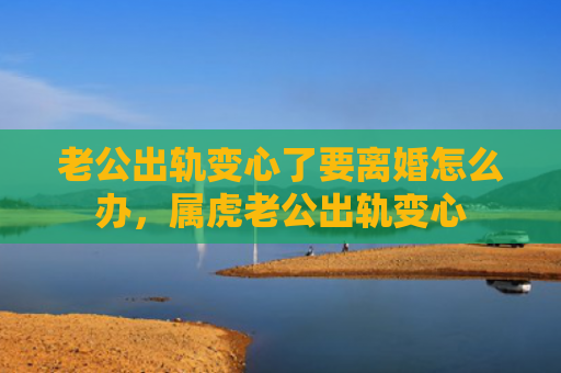 老公出轨变心了要离婚怎么办，属虎老公出轨变心