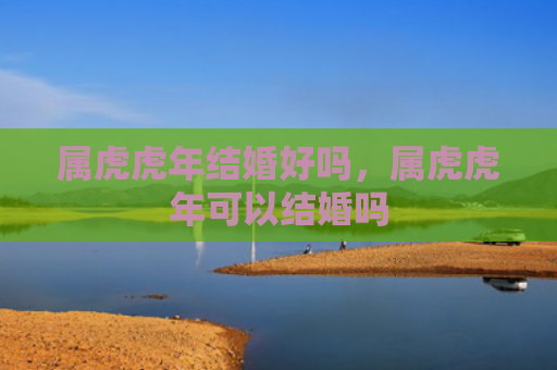属虎虎年结婚好吗，属虎虎年可以结婚吗