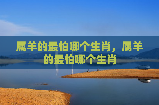 属羊的最怕哪个生肖，属羊的最怕哪个生肖