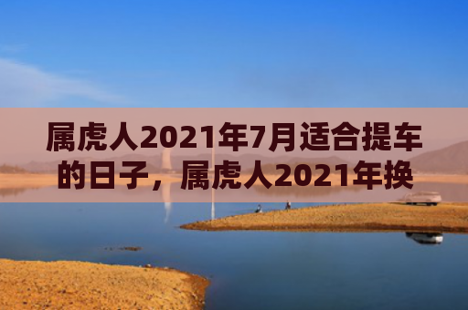 属虎人2021年7月适合提车的日子，属虎人2021年换工作