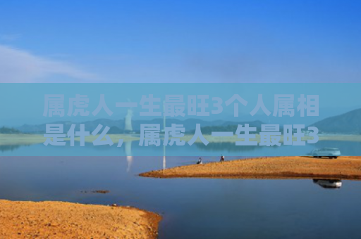 属虎人一生最旺3个人属相是什么，属虎人一生最旺3个人