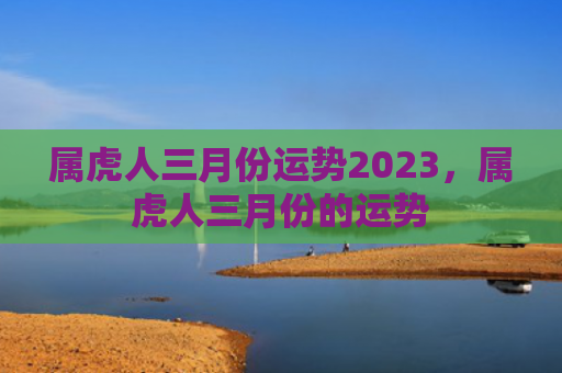 属虎人三月份运势2023，属虎人三月份的运势