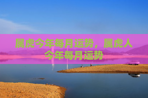 属虎今年每月运势，属虎人今年每月运势