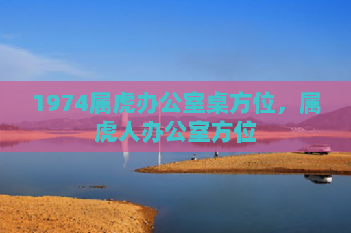 1974属虎办公室桌方位，属虎人办公室方位