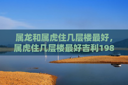 属龙和属虎住几层楼最好，属虎住几层楼最好吉利1986