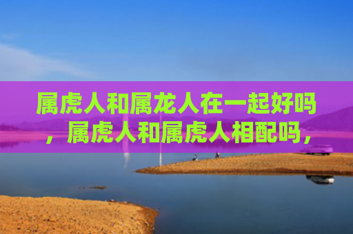 属虎人和属龙人在一起好吗，属虎人和属虎人相配吗，1
