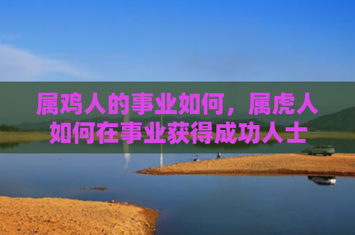 属鸡人的事业如何，属虎人如何在事业获得成功人士