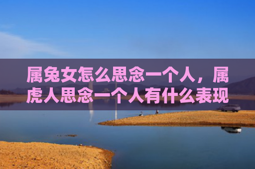 属兔女怎么思念一个人，属虎人思念一个人有什么表现和感觉