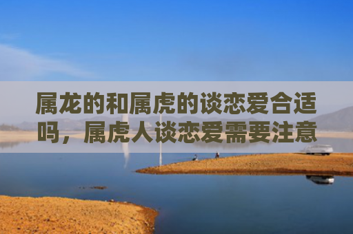 属龙的和属虎的谈恋爱合适吗，属虎人谈恋爱需要注意的事项是什么