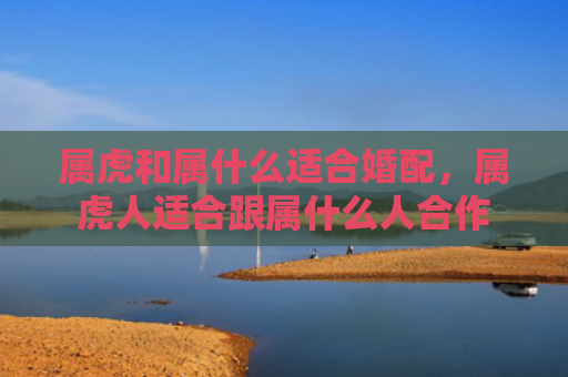 属虎和属什么适合婚配，属虎人适合跟属什么人合作