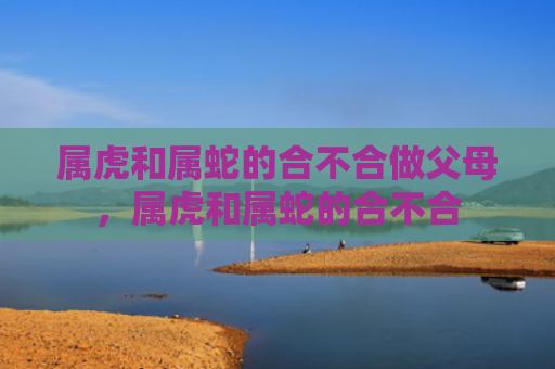 属虎和属蛇的合不合做父母，属虎和属蛇的合不合