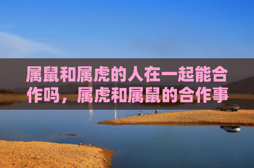 属鼠和属虎的人在一起能合作吗，属虎和属鼠的合作事业