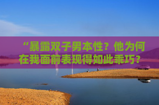 “暴露双子男本性？他为何在我面前表现得如此乖巧？”
