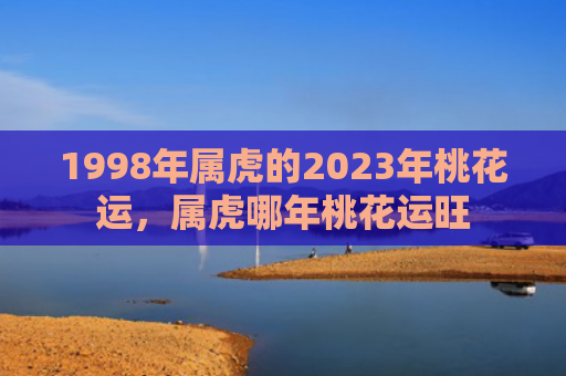 1998年属虎的2023年桃花运，属虎哪年桃花运旺
