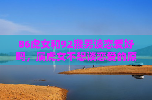 86虎女和92猴男谈恋爱好吗，属虎女不想谈恋爱的原因是什么