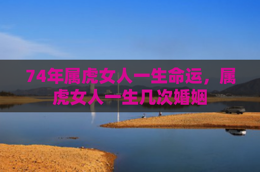 74年属虎女人一生命运，属虎女人一生几次婚姻