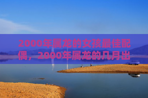 2000年属龙的女孩最佳配偶，2000年属龙的几月出生最好