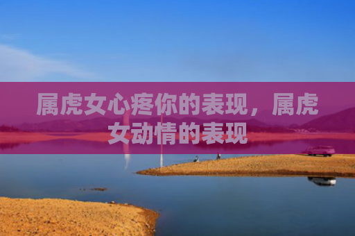 属虎女心疼你的表现，属虎女动情的表现