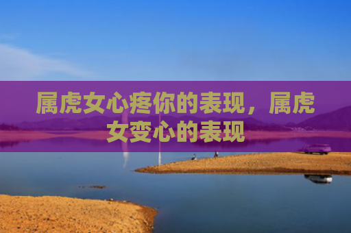 属虎女心疼你的表现，属虎女变心的表现