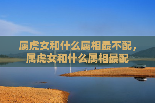 属虎女和什么属相最不配，属虎女和什么属相最配