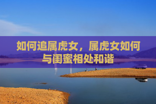 如何追属虎女，属虎女如何与闺蜜相处和谐