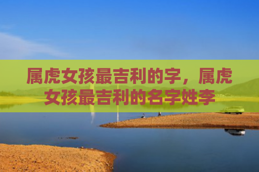 属虎女孩最吉利的字，属虎女孩最吉利的名字姓李