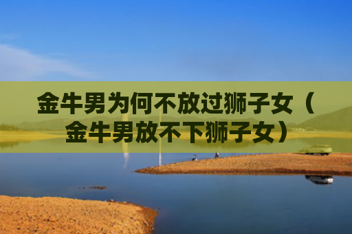 金牛男为何不放过狮子女（金牛男放不下狮子女）
