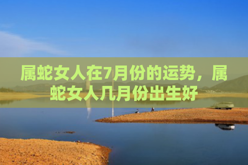 属蛇女人在7月份的运势，属蛇女人几月份出生好