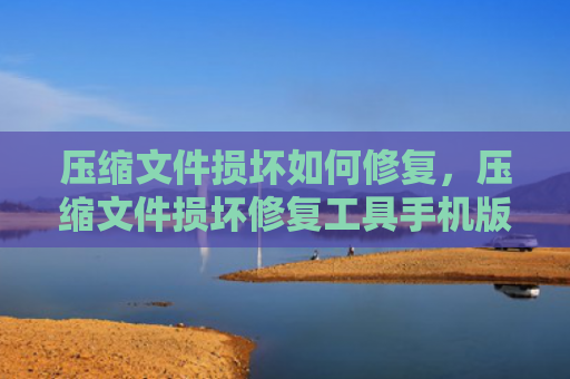 压缩文件损坏如何修复，压缩文件损坏修复工具手机版（损坏压缩文件修复）