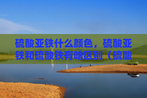 硫酸亚铁什么颜色，硫酸亚铁和硫酸铁有啥区别（硫酸亚铁硫酸铁硫酸亚铁什么颜色）