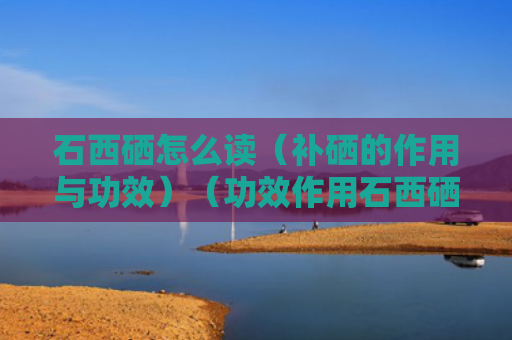石西硒怎么读（补硒的作用与功效）（功效作用石西硒）