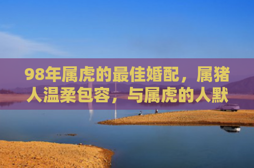 98年属虎的最佳婚配，属猪人温柔包容，与属虎的人默契相合