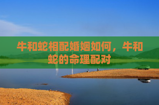 牛和蛇相配婚姻如何，牛和蛇的命理配对