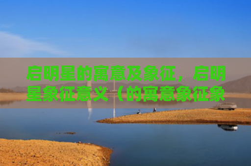 启明星的寓意及象征，启明星象征意义（的寓意象征象征意义）