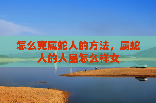 怎么克属蛇人的方法，属蛇人的人品怎么样女