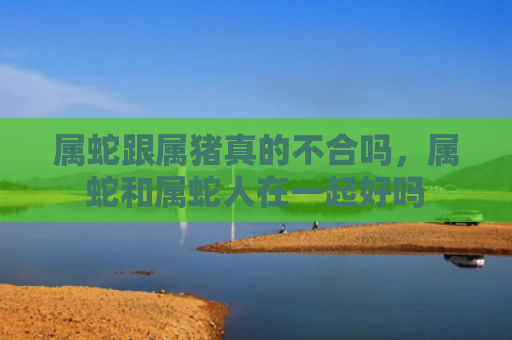 属蛇跟属猪真的不合吗，属蛇和属蛇人在一起好吗