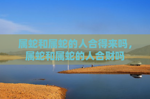 属蛇和属蛇的人合得来吗，属蛇和属蛇的人合财吗