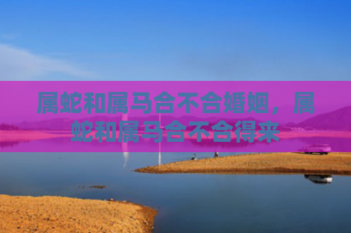 属蛇和属马合不合婚姻，属蛇和属马合不合得来