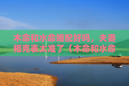 木命和水命婚配好吗，夫妻相克表太准了（木命和水命婚配好吗夫妻相克表太准了）