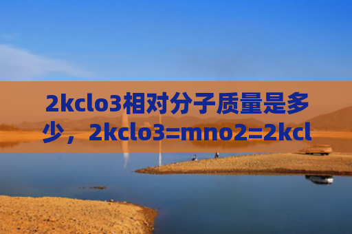 2kclo3相对分子质量是多少，2kclo3=mno2=2kcl+3o2（分子质量是多少）
