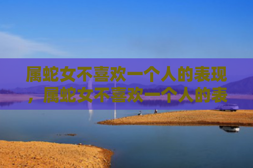 属蛇女不喜欢一个人的表现，属蛇女不喜欢一个人的表现