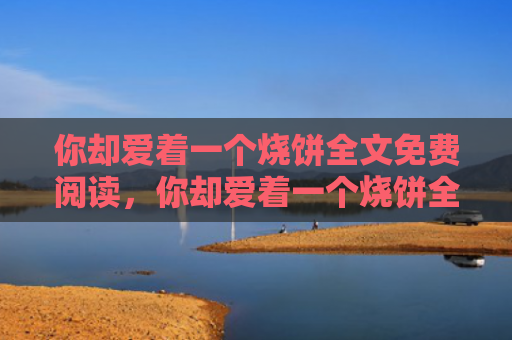 你却爱着一个烧饼全文免费阅读，你却爱着一个烧饼全文免费阅读小说（烧饼你却爱着）