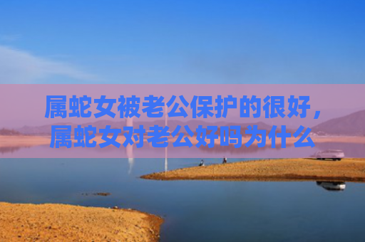 属蛇女被老公保护的很好，属蛇女对老公好吗为什么