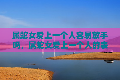 属蛇女爱上一个人容易放手吗，属蛇女爱上一个人的表现有哪些