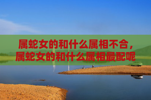 属蛇女的和什么属相不合，属蛇女的和什么属相最配呢