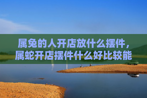 属兔的人开店放什么摆件，属蛇开店摆件什么好比较能旺财