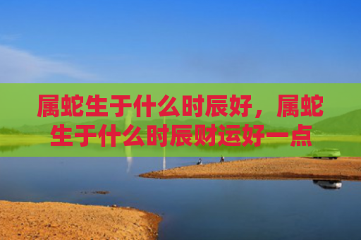 属蛇生于什么时辰好，属蛇生于什么时辰财运好一点