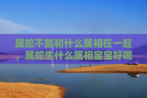 属蛇不能和什么属相在一起，属蛇生什么属相宝宝好呢