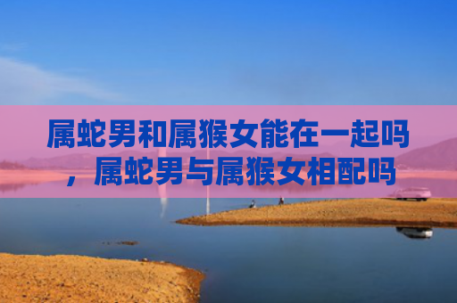 属蛇男和属猴女能在一起吗，属蛇男与属猴女相配吗